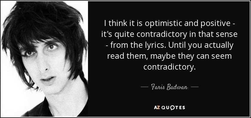 I think it is optimistic and positive - it's quite contradictory in that sense - from the lyrics. Until you actually read them, maybe they can seem contradictory. - Faris Badwan