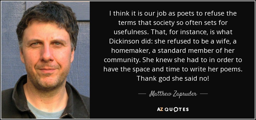 I think it is our job as poets to refuse the terms that society so often sets for usefulness. That, for instance, is what Dickinson did: she refused to be a wife, a homemaker, a standard member of her community. She knew she had to in order to have the space and time to write her poems. Thank god she said no! - Matthew Zapruder