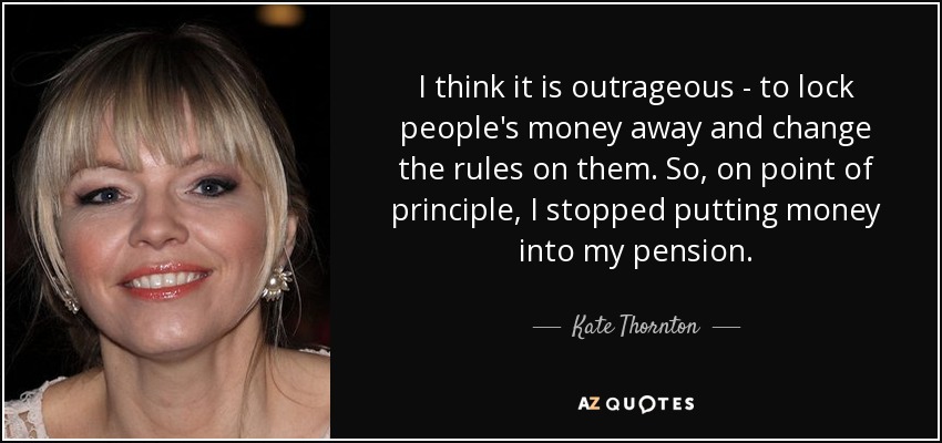 I think it is outrageous - to lock people's money away and change the rules on them. So, on point of principle, I stopped putting money into my pension. - Kate Thornton