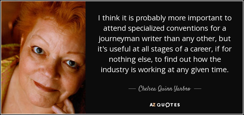 I think it is probably more important to attend specialized conventions for a journeyman writer than any other, but it's useful at all stages of a career, if for nothing else, to find out how the industry is working at any given time. - Chelsea Quinn Yarbro