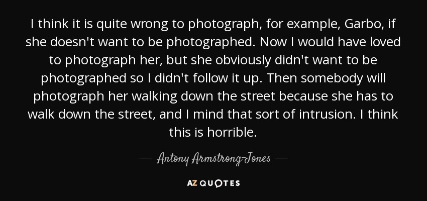 I think it is quite wrong to photograph, for example, Garbo, if she doesn't want to be photographed. Now I would have loved to photograph her, but she obviously didn't want to be photographed so I didn't follow it up. Then somebody will photograph her walking down the street because she has to walk down the street, and I mind that sort of intrusion. I think this is horrible. - Antony Armstrong-Jones, 1st Earl of Snowdon