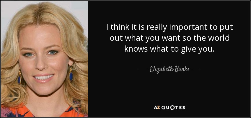 I think it is really important to put out what you want so the world knows what to give you. - Elizabeth Banks