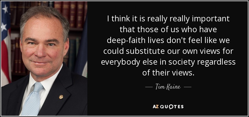 I think it is really really important that those of us who have deep-faith lives don't feel like we could substitute our own views for everybody else in society regardless of their views. - Tim Kaine