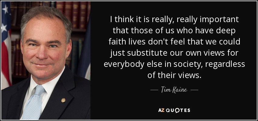 I think it is really, really important that those of us who have deep faith lives don't feel that we could just substitute our own views for everybody else in society, regardless of their views. - Tim Kaine