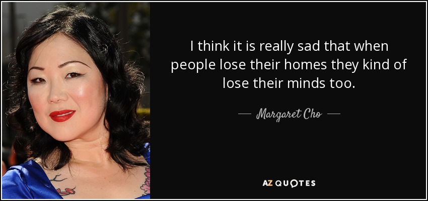 I think it is really sad that when people lose their homes they kind of lose their minds too. - Margaret Cho