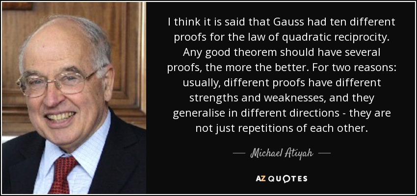 I think it is said that Gauss had ten different proofs for the law of quadratic reciprocity. Any good theorem should have several proofs, the more the better. For two reasons: usually, different proofs have different strengths and weaknesses, and they generalise in different directions - they are not just repetitions of each other. - Michael Atiyah