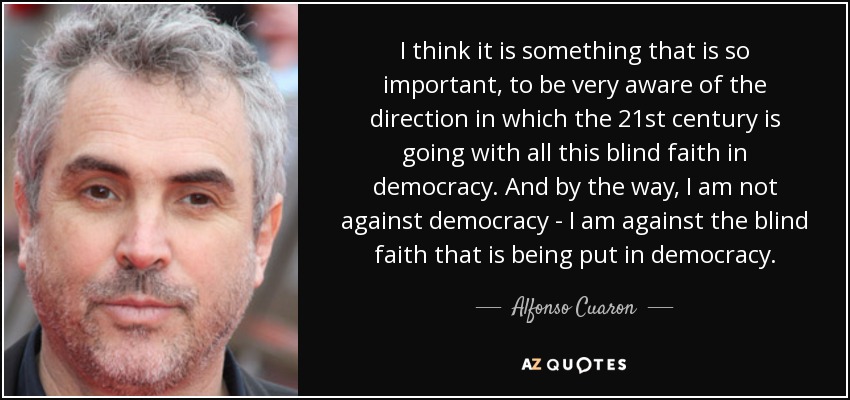 I think it is something that is so important, to be very aware of the direction in which the 21st century is going with all this blind faith in democracy. And by the way, I am not against democracy - I am against the blind faith that is being put in democracy. - Alfonso Cuaron