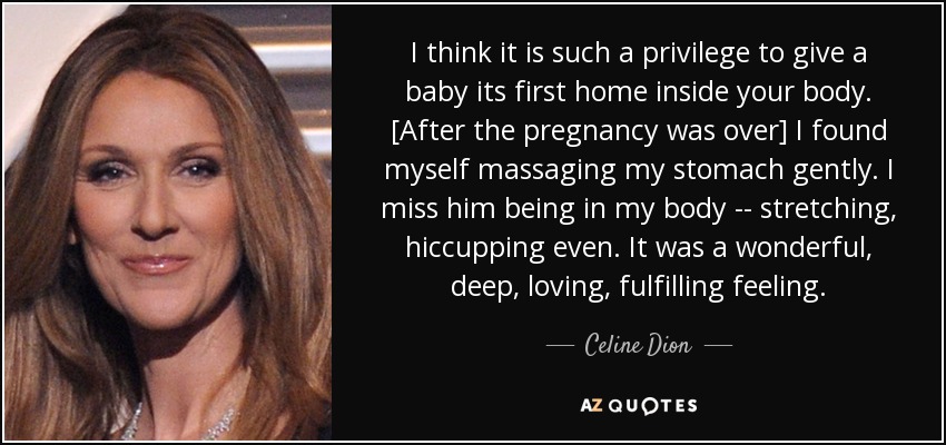 I think it is such a privilege to give a baby its first home inside your body. [After the pregnancy was over] I found myself massaging my stomach gently. I miss him being in my body -- stretching, hiccupping even. It was a wonderful, deep, loving, fulfilling feeling. - Celine Dion