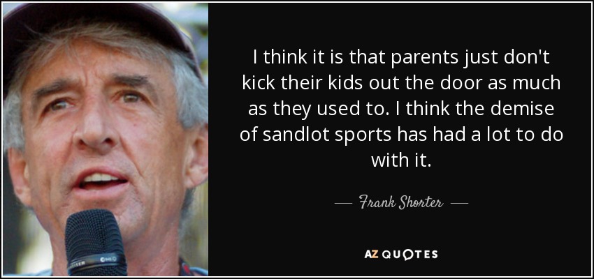 I think it is that parents just don't kick their kids out the door as much as they used to. I think the demise of sandlot sports has had a lot to do with it. - Frank Shorter