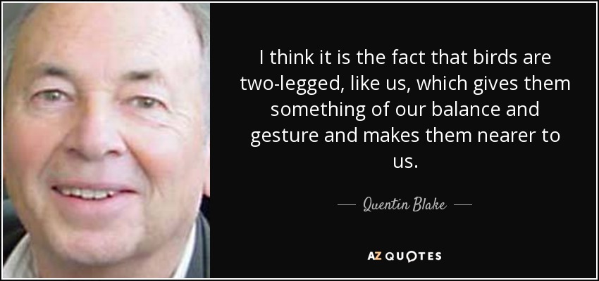 I think it is the fact that birds are two-legged, like us, which gives them something of our balance and gesture and makes them nearer to us. - Quentin Blake