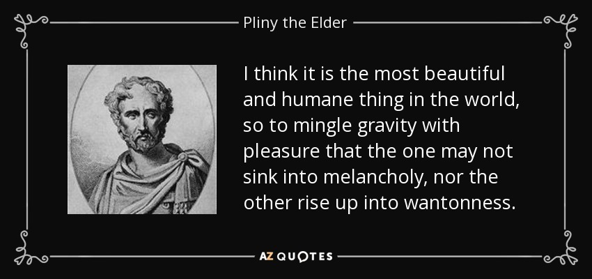 I think it is the most beautiful and humane thing in the world, so to mingle gravity with pleasure that the one may not sink into melancholy, nor the other rise up into wantonness. - Pliny the Elder