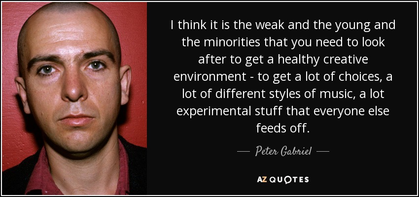 I think it is the weak and the young and the minorities that you need to look after to get a healthy creative environment - to get a lot of choices, a lot of different styles of music, a lot experimental stuff that everyone else feeds off. - Peter Gabriel
