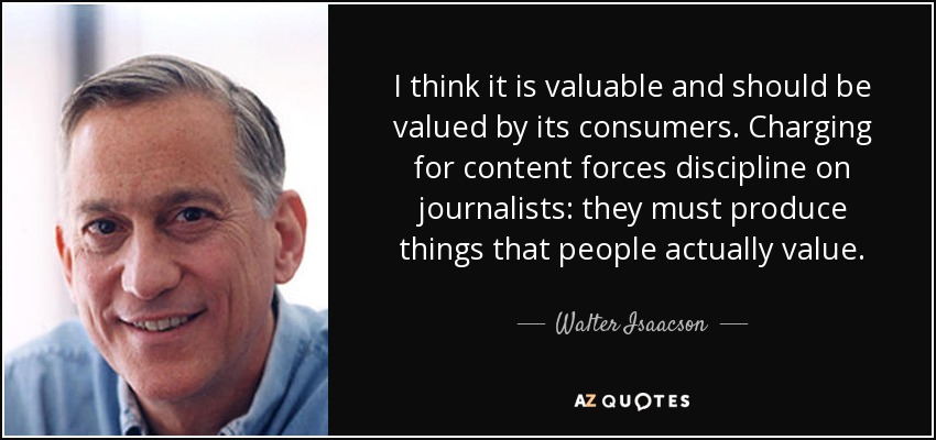 I think it is valuable and should be valued by its consumers. Charging for content forces discipline on journalists: they must produce things that people actually value. - Walter Isaacson