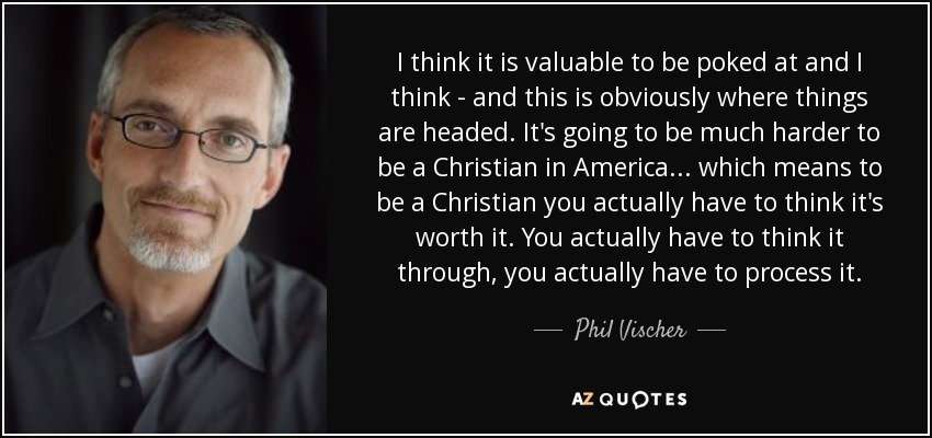 I think it is valuable to be poked at and I think - and this is obviously where things are headed. It's going to be much harder to be a Christian in America ... which means to be a Christian you actually have to think it's worth it. You actually have to think it through, you actually have to process it. - Phil Vischer