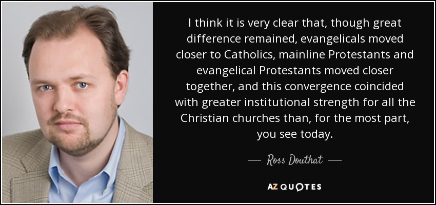 I think it is very clear that, though great difference remained, evangelicals moved closer to Catholics, mainline Protestants and evangelical Protestants moved closer together, and this convergence coincided with greater institutional strength for all the Christian churches than, for the most part, you see today. - Ross Douthat