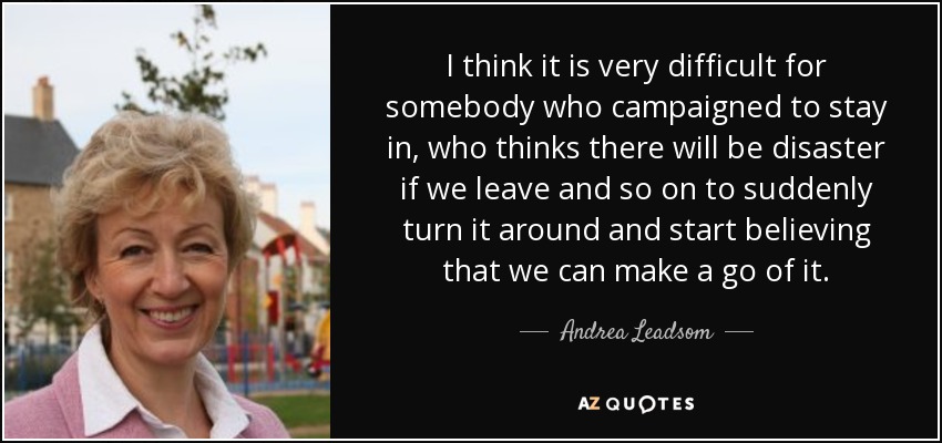 I think it is very difficult for somebody who campaigned to stay in, who thinks there will be disaster if we leave and so on to suddenly turn it around and start believing that we can make a go of it. - Andrea Leadsom