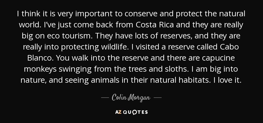 I think it is very important to conserve and protect the natural world. I’ve just come back from Costa Rica and they are really big on eco tourism. They have lots of reserves, and they are really into protecting wildlife. I visited a reserve called Cabo Blanco. You walk into the reserve and there are capucine monkeys swinging from the trees and sloths. I am big into nature, and seeing animals in their natural habitats. I love it. - Colin Morgan