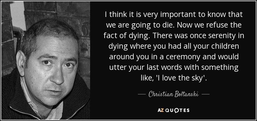 I think it is very important to know that we are going to die. Now we refuse the fact of dying. There was once serenity in dying where you had all your children around you in a ceremony and would utter your last words with something like, 'I love the sky'. - Christian Boltanski