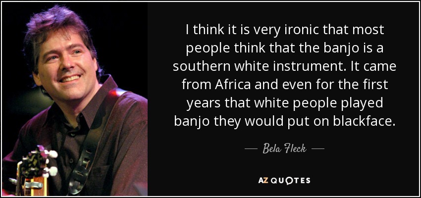 I think it is very ironic that most people think that the banjo is a southern white instrument. It came from Africa and even for the first years that white people played banjo they would put on blackface. - Bela Fleck