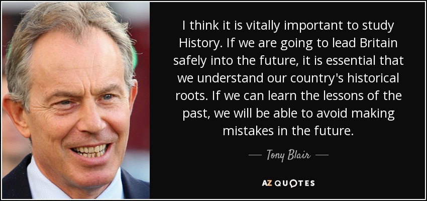 I think it is vitally important to study History. If we are going to lead Britain safely into the future, it is essential that we understand our country's historical roots. If we can learn the lessons of the past, we will be able to avoid making mistakes in the future. - Tony Blair