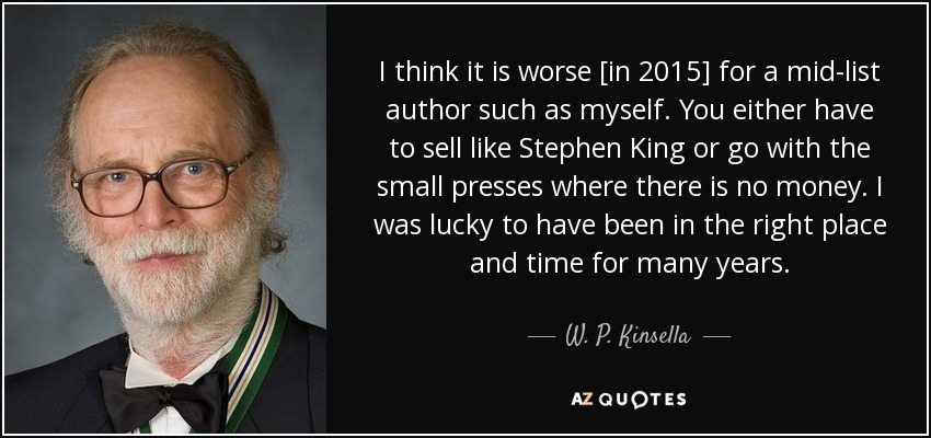 I think it is worse [in 2015] for a mid-list author such as myself. You either have to sell like Stephen King or go with the small presses where there is no money. I was lucky to have been in the right place and time for many years. - W. P. Kinsella