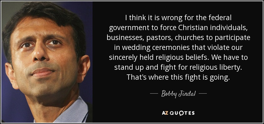 I think it is wrong for the federal government to force Christian individuals, businesses, pastors, churches to participate in wedding ceremonies that violate our sincerely held religious beliefs. We have to stand up and fight for religious liberty. That's where this fight is going. - Bobby Jindal