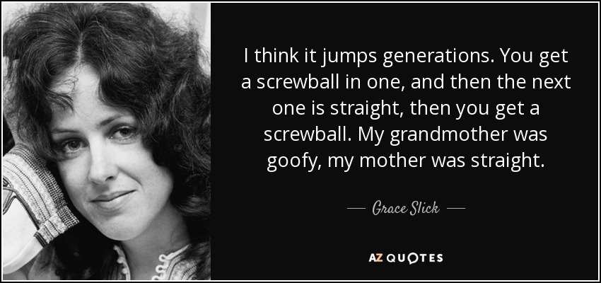 I think it jumps generations. You get a screwball in one, and then the next one is straight, then you get a screwball. My grandmother was goofy, my mother was straight. - Grace Slick