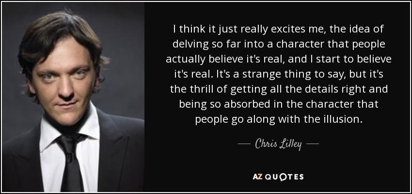 I think it just really excites me, the idea of delving so far into a character that people actually believe it's real, and I start to believe it's real. It's a strange thing to say, but it's the thrill of getting all the details right and being so absorbed in the character that people go along with the illusion. - Chris Lilley