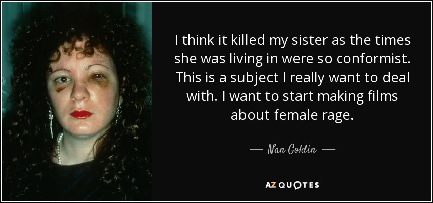 I think it killed my sister as the times she was living in were so conformist. This is a subject I really want to deal with. I want to start making films about female rage. - Nan Goldin