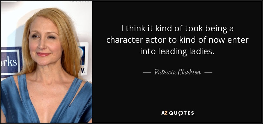 I think it kind of took being a character actor to kind of now enter into leading ladies. - Patricia Clarkson
