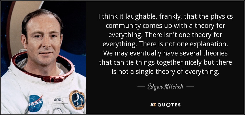 I think it laughable, frankly, that the physics community comes up with a theory for everything. There isn't one theory for everything. There is not one explanation. We may eventually have several theories that can tie things together nicely but there is not a single theory of everything. - Edgar Mitchell