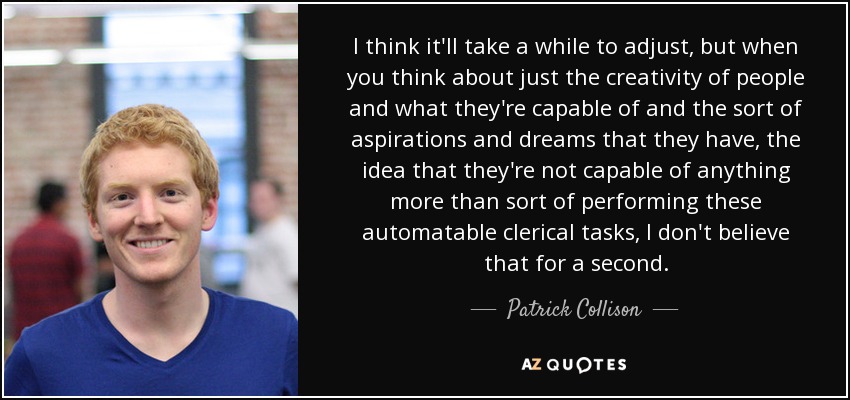I think it'll take a while to adjust, but when you think about just the creativity of people and what they're capable of and the sort of aspirations and dreams that they have, the idea that they're not capable of anything more than sort of performing these automatable clerical tasks, I don't believe that for a second. - Patrick Collison