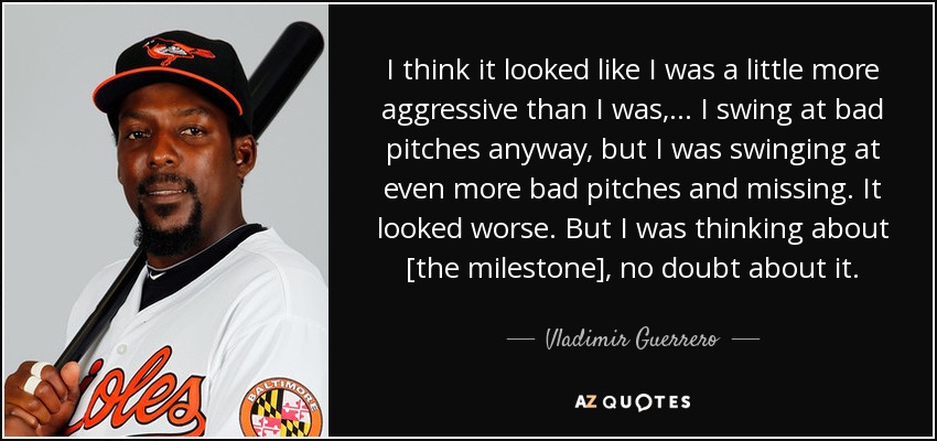 I think it looked like I was a little more aggressive than I was, ... I swing at bad pitches anyway, but I was swinging at even more bad pitches and missing. It looked worse. But I was thinking about [the milestone], no doubt about it. - Vladimir Guerrero