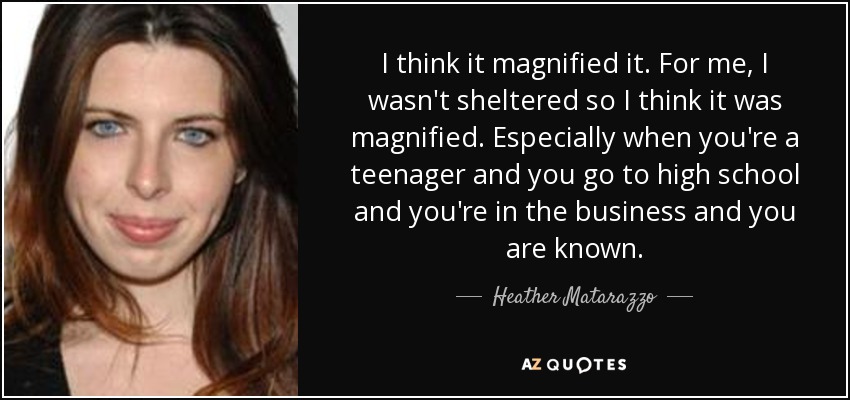 I think it magnified it. For me, I wasn't sheltered so I think it was magnified. Especially when you're a teenager and you go to high school and you're in the business and you are known. - Heather Matarazzo