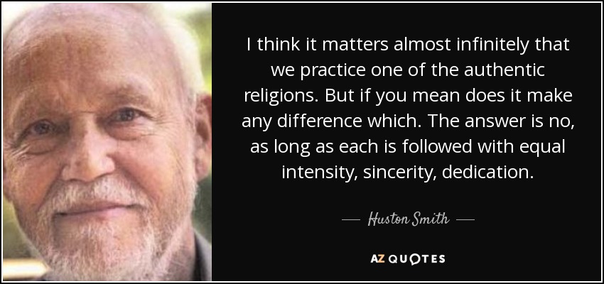 I think it matters almost infinitely that we practice one of the authentic religions. But if you mean does it make any difference which. The answer is no, as long as each is followed with equal intensity, sincerity, dedication. - Huston Smith