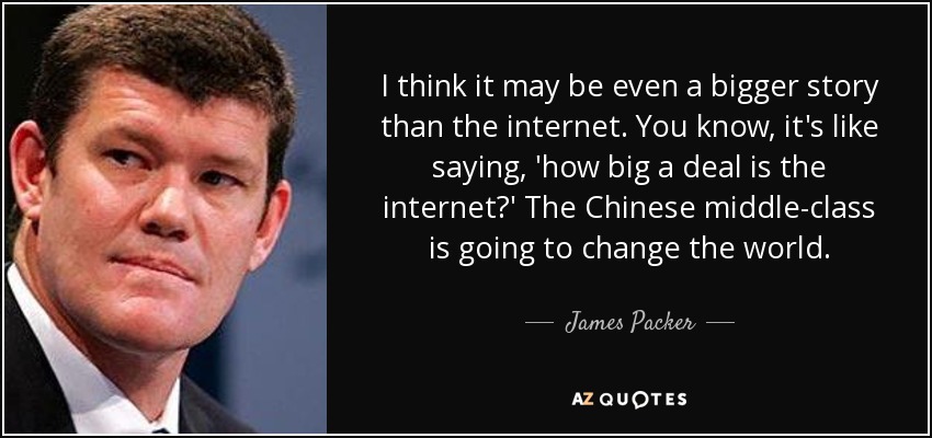 I think it may be even a bigger story than the internet. You know, it's like saying, 'how big a deal is the internet?' The Chinese middle-class is going to change the world. - James Packer