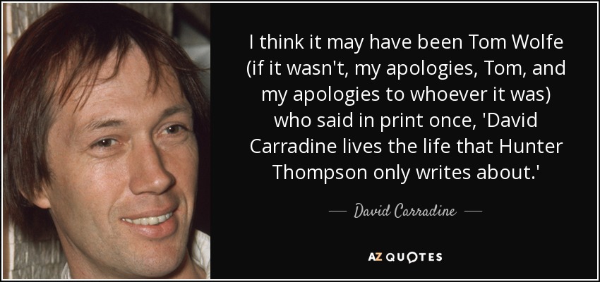 I think it may have been Tom Wolfe (if it wasn't, my apologies, Tom, and my apologies to whoever it was) who said in print once, 'David Carradine lives the life that Hunter Thompson only writes about.' - David Carradine