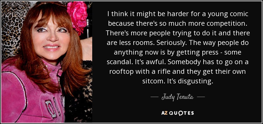 I think it might be harder for a young comic because there's so much more competition. There's more people trying to do it and there are less rooms. Seriously. The way people do anything now is by getting press - some scandal. It's awful. Somebody has to go on a rooftop with a rifle and they get their own sitcom. It's disgusting. - Judy Tenuta