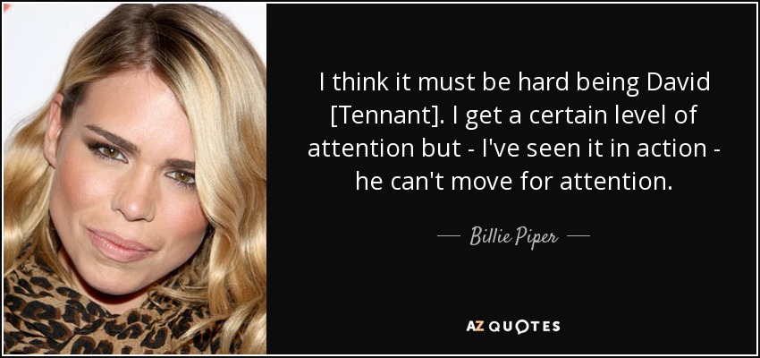 I think it must be hard being David [Tennant]. I get a certain level of attention but - I've seen it in action - he can't move for attention. - Billie Piper