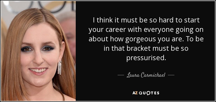 I think it must be so hard to start your career with everyone going on about how gorgeous you are. To be in that bracket must be so pressurised. - Laura Carmichael