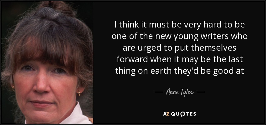 I think it must be very hard to be one of the new young writers who are urged to put themselves forward when it may be the last thing on earth they'd be good at - Anne Tyler