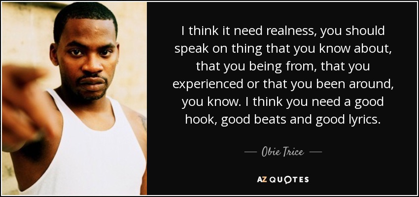 I think it need realness, you should speak on thing that you know about, that you being from, that you experienced or that you been around, you know. I think you need a good hook, good beats and good lyrics. - Obie Trice