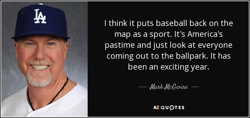 I think it puts baseball back on the map as a sport. It's America's pastime and just look at everyone coming out to the ballpark. It has been an exciting year. - Mark McGwire