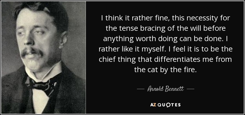 I think it rather fine, this necessity for the tense bracing of the will before anything worth doing can be done. I rather like it myself. I feel it is to be the chief thing that differentiates me from the cat by the fire. - Arnold Bennett
