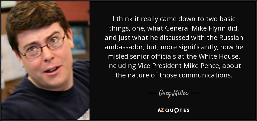 I think it really came down to two basic things, one, what General Mike Flynn did, and just what he discussed with the Russian ambassador, but, more significantly, how he misled senior officials at the White House, including Vice President Mike Pence, about the nature of those communications. - Greg Miller