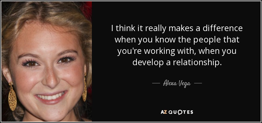 I think it really makes a difference when you know the people that you're working with, when you develop a relationship. - Alexa Vega