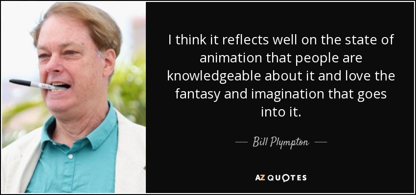 I think it reflects well on the state of animation that people are knowledgeable about it and love the fantasy and imagination that goes into it. - Bill Plympton