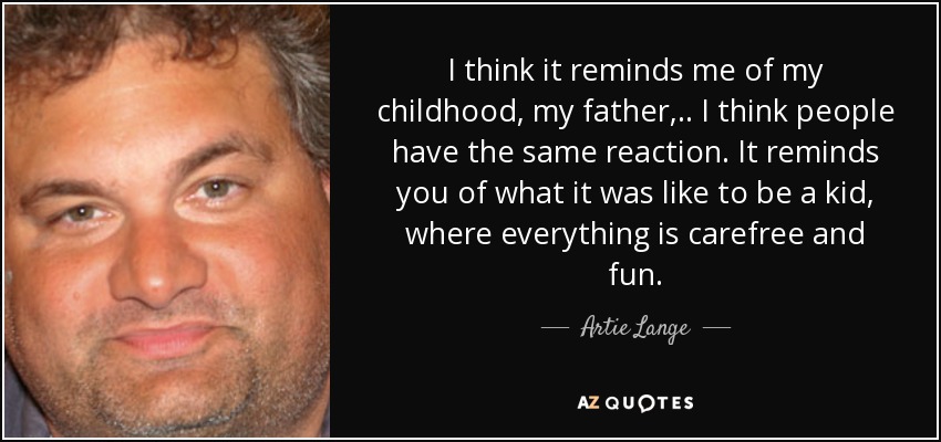 I think it reminds me of my childhood, my father, .. I think people have the same reaction. It reminds you of what it was like to be a kid, where everything is carefree and fun. - Artie Lange