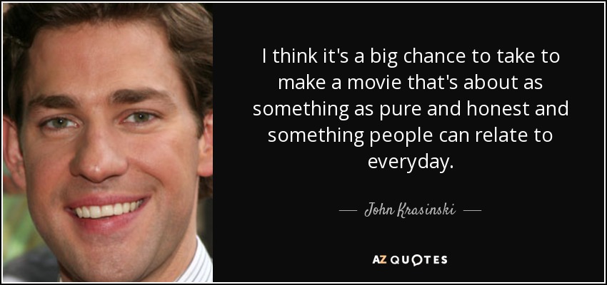 I think it's a big chance to take to make a movie that's about as something as pure and honest and something people can relate to everyday. - John Krasinski