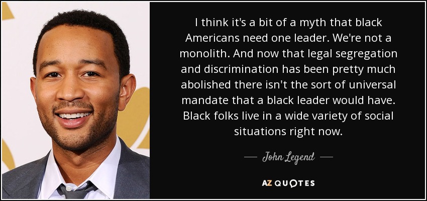 I think it's a bit of a myth that black Americans need one leader. We're not a monolith. And now that legal segregation and discrimination has been pretty much abolished there isn't the sort of universal mandate that a black leader would have. Black folks live in a wide variety of social situations right now. - John Legend